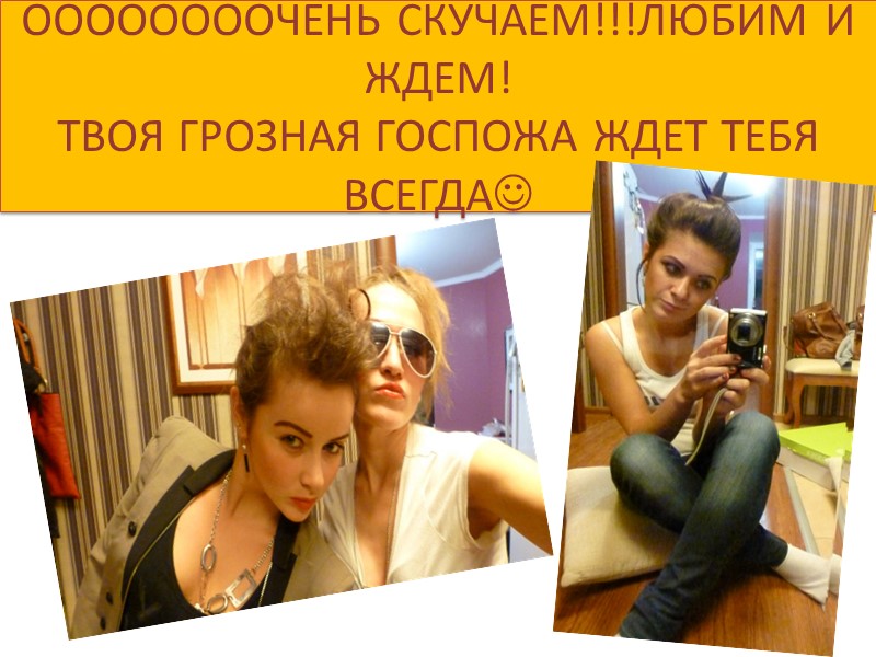 ООООООООЧЕНЬ СКУЧАЕМ!!!ЛЮБИМ И ЖДЕМ! ТВОЯ ГРОЗНАЯ ГОСПОЖА ЖДЕТ ТЕБЯ ВСЕГДА